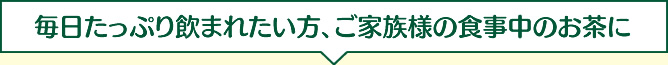 毎日たっぷり飲まれたい方、ご家族様の食事中のお茶に